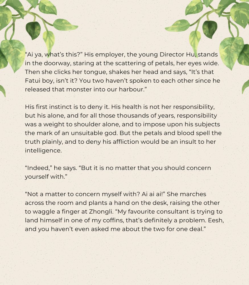 “Ai ya, what’s this?” His employer, the young Director Hu, stands in the doorway, staring at the scattering of petals, her eyes wide. Then she clicks her tongue, shakes her head and says, “It’s that Fatui boy, isn’t it? You two haven’t spoken to each other since he released that monster into our harbour.”

His first instinct is to deny it. His health is not her responsibility, but his alone, and for all those thousands of years, responsibility was a weight to shoulder alone, and to impose upon his subjects the mark of an unsuitable god. But the petals and blood spell the truth plainly, and to deny his affliction would be an insult to her intelligence.

“Indeed,” he says. “But it is no matter that you should concern yourself with.”

“Not a matter to concern myself with? Ai ai ai!” She marches across the room and plants a hand on the desk, raising the other to waggle a finger at Zhongli. “My favourite consultant is trying to land himself in one of my coffins, that’s definitely a problem. Eesh, and you haven’t even asked me about the two for one deal.”