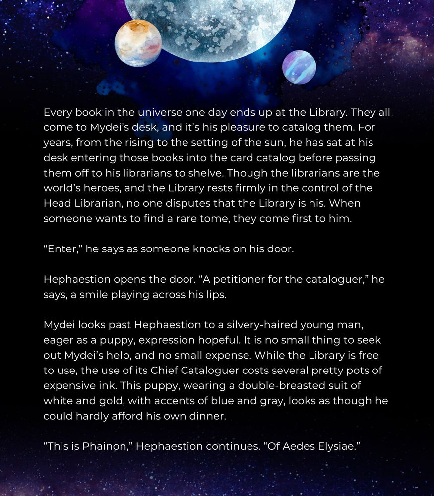 Every book in the universe one day ends up at the Library. They all come to Mydei’s desk, and it’s his pleasure to catalog them. For years, from the rising to the setting of the sun, he has sat at his desk entering those books into the card catalog before passing them off to his librarians to shelve. Though the librarians are the world’s heroes, and the Library rests firmly in the control of the Head Librarian, no one disputes that the Library is his. When someone wants to find a rare tome, they come first to him.  

“Enter,” he says as someone knocks on his door. 

Hephaestion opens the door. “A petitioner for the cataloguer,” he says, a smile playing across his lips. 

Mydei looks past Hephaestion to a silvery-haired young man, eager as a puppy, expression hopeful. It is no small thing to seek out Mydei’s help, and no small expense. While the Library is free to use, the use of its Chief Cataloguer costs several pretty pots of expensive ink. This puppy, wearing a double-breasted suit of white and gold, with accents of blue and gray, looks as though he could hardly afford his own dinner.

“This is Phainon,” Hephaestion continues. “Of Aedes Elysiae.” 