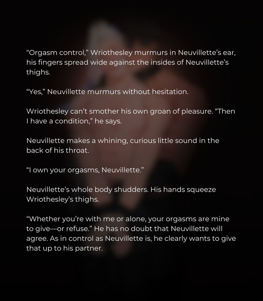 “Orgasm control,” Wriothesley murmurs in Neuvillette’s ear, his fingers spread wide against the insides of Neuvillette’s thighs.

“Yes,” Neuvillette murmurs without hesitation.

Wriothesley can’t smother his own groan of pleasure. “Then I have a condition,” he says.

Neuvillette makes a whining, curious little sound in the back of his throat.

“I own your orgasms, Neuvillette.” 

Neuvillette’s whole body shudders. His hands squeeze Wriothesley’s thighs. 

“Whether you’re with me or alone, your orgasms are mine to give—or refuse.” He has no doubt that Neuvillette will agree. As in control as Neuvillette is, he clearly wants to give that up to his partner.
