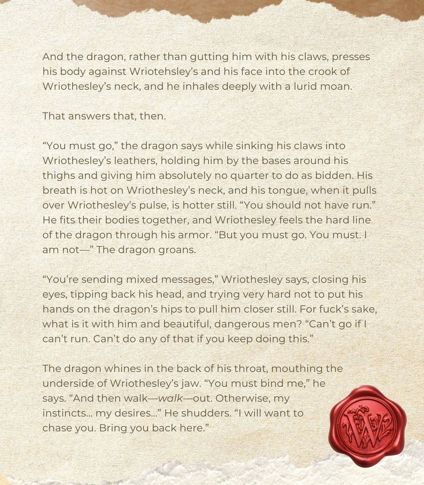 And the dragon, rather than gutting him with his claws, presses his body against Wriotehsley’s and his face into the crook of Wriothesley’s neck, and he inhales deeply with a lurid moan.

That answers that, then.

“You must go,” the dragon says while sinking his claws into Wriothesley’s leathers, holding him by the bases around his thighs and giving him absolutely no quarter to do as bidden. His breath is hot on Wriothesley’s neck, and his tongue, when it pulls over Wriothesley’s pulse, is hotter still. “You should not have run.” He fits their bodies together, and Wriothesley feels the hard line of the dragon through his armor. “But you must go. You must. I am not—” The dragon groans.

“You’re sending mixed messages,” Wriothesley says, closing his eyes, tipping back his head, and trying very hard not to put his hands on the dragon’s hips to pull him closer still. For fuck’s sake, what is it with him and beautiful, dangerous men? “Can’t go if I can’t run. Can’t do any of that if you keep doing this.” 

The dragon whines in the back of his throat, mouthing the underside of Wriothesley’s jaw. “You must bind me,” he says. “And then walk—walk—out. Otherwise, my instincts… my desires…” He shudders. “I will want to chase you. Bring you back here.” 