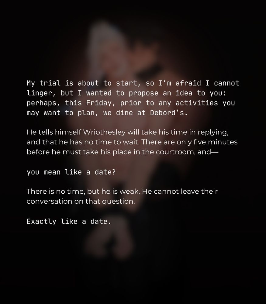 My trial is about to start, so I’m afraid I cannot linger, but I wanted to propose an idea to you: perhaps, this Friday, prior to any activities you may want to plan, we dine at Debord’s.

He tells himself Wriothesley will take his time in replying, and that he has no time to wait. There are only five minutes before he must take his place in the courtroom, and—

you mean like a date?

There is no time, but he is weak. He cannot leave their conversation on that question.

Exactly like a date.
