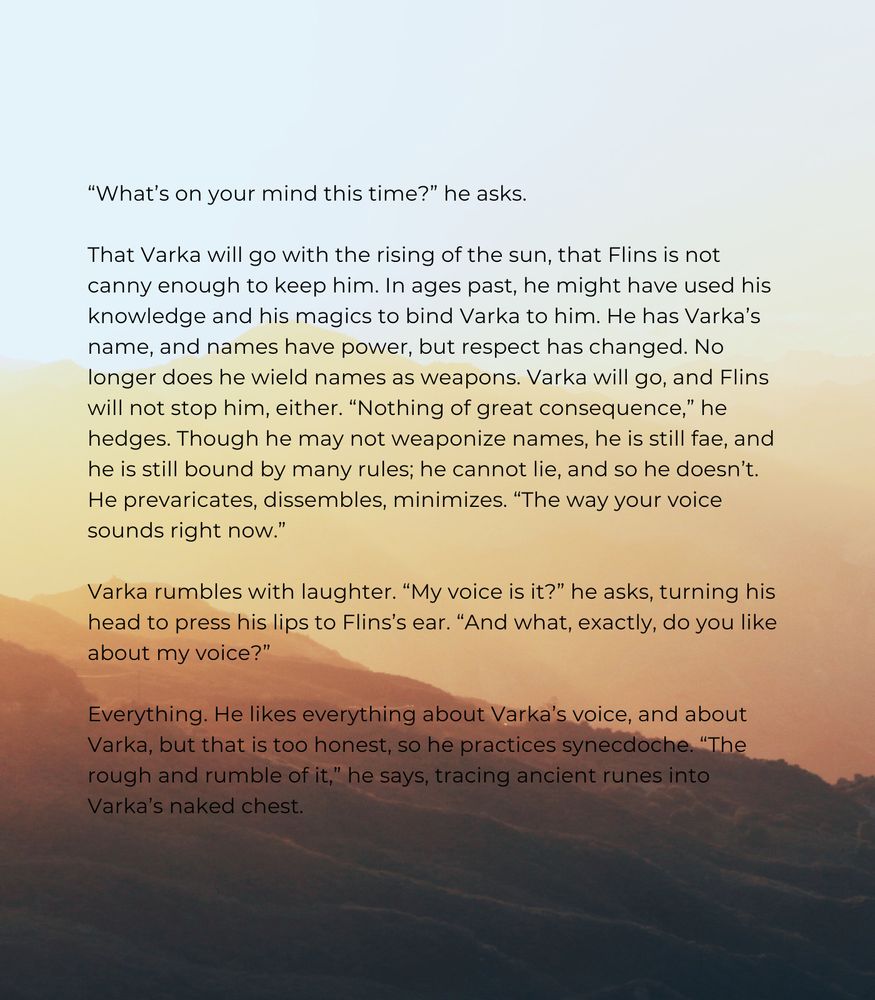 “What’s on your mind this time?” he asks.

That Varka will go with the rising of the sun, that Flins is not canny enough to keep him. In ages past, he might have used his knowledge and his magics to bind Varka to him. He has Varka’s name, and names have power, but respect has changed. No longer does he wield names as weapons. Varka will go, and Flins will not stop him, either. “Nothing of great consequence,” he hedges. Though he may not weaponize names, he is still fae, and he is still bound by many rules; he cannot lie, and so he doesn’t. He prevaricates, dissembles, minimizes. “The way your voice sounds right now.” 

Varka rumbles with laughter. “My voice is it?” he asks, turning his head to press his lips to Flins’s ear. “And what, exactly, do you like about my voice?” 

Everything. He likes everything about Varka’s voice, and about Varka, but that is too honest, so he practices synecdoche. “The rough and rumble of it,” he says, tracing ancient runes into Varka’s naked chest. 