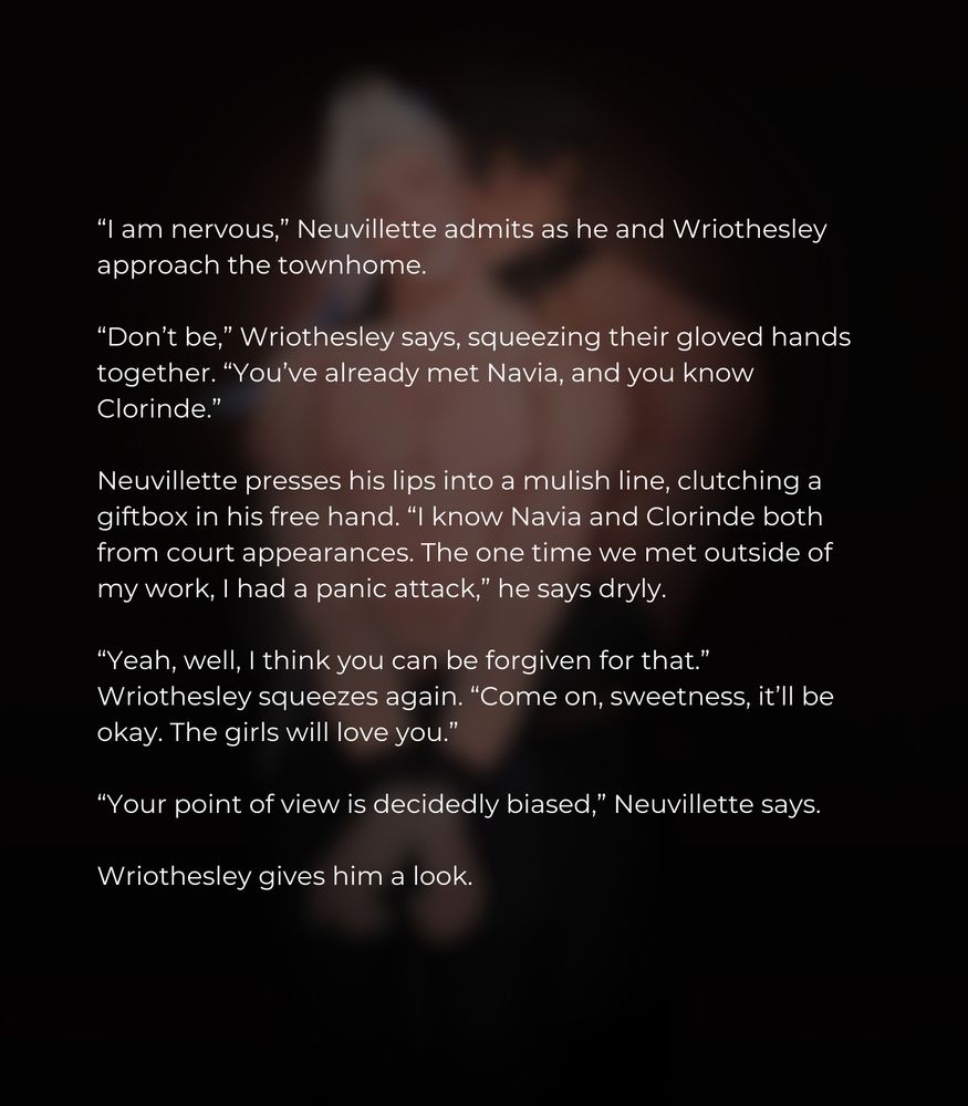 “I am nervous,” Neuvillette admits as he and Wriothesley approach the townhome.

“Don’t be,” Wriothesley says, squeezing their gloved hands together. “You’ve already met Navia, and you know Clorinde.” 

Neuvillette presses his lips into a mulish line, clutching a giftbox in his free hand. “I know Navia and Clorinde both from court appearances. The one time we met outside of my work, I had a panic attack,” he says dryly.

“Yeah, well, I think you can be forgiven for that.” Wriothesley squeezes again. “Come on, sweetness, it’ll be okay. The girls will love you.”
 
“Your point of view is decidedly biased,” Neuvillette says. 

Wriothesley gives him a look.