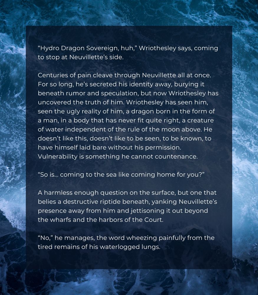 “Hydro Dragon Sovereign, huh,” Wriothesley says, coming to stop at Neuvillette’s side.

Centuries of pain cleave through Neuvillette all at once. For so long, he’s secreted his identity away, burying it beneath rumor and speculation, but now Wriothesley has uncovered the truth of him. Wriothesley has seen him, seen the ugly reality of him, a dragon born in the form of a man, in a body that has never fit quite right, a creature of water independent of the rule of the moon above. He doesn’t like this, doesn’t like to be seen, to be known, to have himself laid bare without his permission. Vulnerability is something he cannot countenance. 

“So is… coming to the sea like coming home for you?” 

A harmless enough question on the surface, but one that belies a destructive riptide beneath, yanking Neuvillette’s presence away from him and jettisoning it out beyond the wharfs and the harbors of the Court.

“No,” he manages, the word wheezing painfully from the tired remains of his waterlogged lungs. 