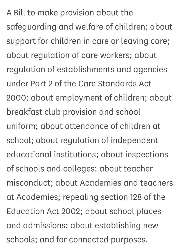 A Bill to make provision about the safeguarding and welfare of children; about support for children in care or leaving care; about regulation of care workers; about regulation of establishments and agencies under Part 2 of the Care Standards Act 2000; about employment of children; about breakfast club provision and school uniform; about attendance of children at school; about regulation of independent educational institutions; about inspections of schools and colleges; about teacher misconduct; about Academies and teachers at Academies; repealing section 128 of the Education Act 2002; about school places and admissions; about establishing new schools; and for connected purposes.