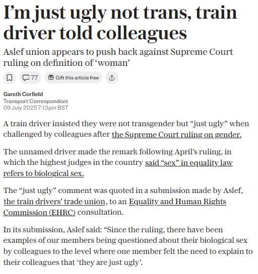 Cancel
Edit image
Save
I'm just ugly not trans, train driver told colleagues
Aslef union appears to push back against Supreme Court ruling on definition of "woman"
Gareth Corfald
Transport spondent
A train driver insisted they were not transgender but "just ugly" when challenged by colleagues after the Supreme Court ruling on sender.
The unnamed driver made the remark following April's ruling, in which the highest judges in the country said "sex" in equality law refers to biological sex,
The "just ugly" comment was quoted in a submission made by Aslef, the train drivers trade union, to an Equality and Human Rights Commission (EHRC) consultation.
In its submission, Aslef said: "Since the ruling, there have been examples of our members being questioned about their biological sex by colleagues to the level where one member felt the need to explain to their colleagues that they are just ugly.
All text describes images for blind and low-vision users, and helps give context to
Anybody can interact
Labels
+
English
221