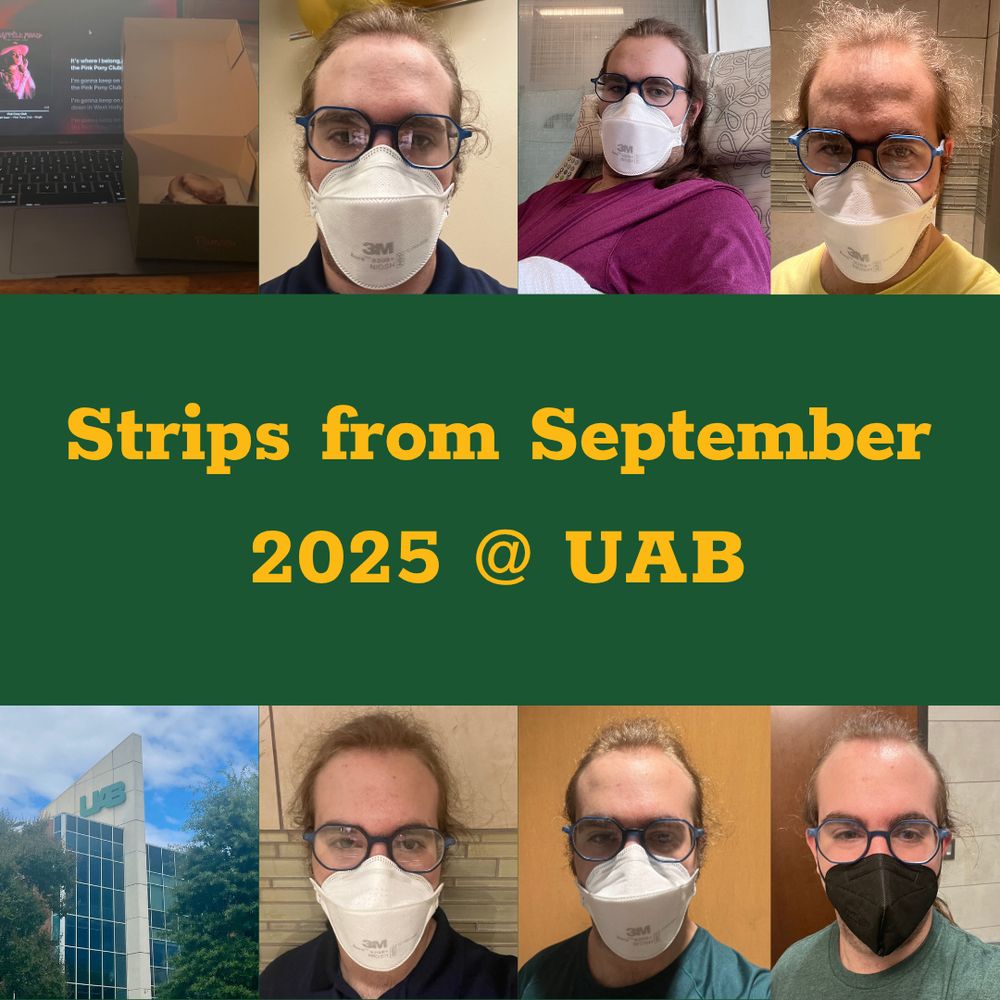 Alternative text:
A photo collage features eight photos taken by Derek, a white nonbinary person with long brown hair and blue glasses. The background of the collage is dark green, and the title of the collection “Strips from September 2025 @ UAB” is centered in gold.

From left to right, top to bottom:
1. A laptop open with Pink Pony Club playing next to a Panera cinnamon roll.
2. Derek sits in a blue polo shirt with an N95 mask on. They've clearly been sweating, and their hair is frizzy.
3. Derek sits in an infusion chair under a blanket. They are wearing a red shirt with their hair down and an N95 mask.
4. Derek smiles at the camera wearing a yellow shirt. Their hair is frizzy.
5. Across the street from the UAB Hill Student Center, the image depicts the tall, slanted building corner with the UAB monogram shrouded by trees.
6. Derek stands against a wall in a blue polo and N95 mask.
7. Derek stands against a door in a thin green shirt and N95 mask.
8. Derek wears a dark green shirt and black KN95 mask.