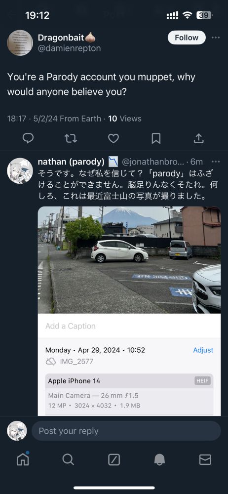 Screenshot of two tweets. The first reads, “You’re a Parody account you muppet, why would anyone believe you?” I reply in Japanese, “That’s right. Why believe me? ‘Parody’ can’t be a joke. Dumbass piece of shit. Anyway, here’s a picture of Mt. Fuji I took recently.” The picture shows Mt. Fuji looming in the background and includes the metadata on my iphone, listing the date and time as Monday, April 29th, 2024 at 10:52am.
