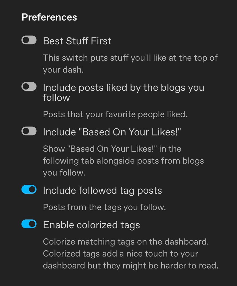 tumblr dashboard preferences with “best stuff first”, “include posts liked by the blogs you follow”, and “include based on your likes” turned off.  “include followed tag posts” and “enable colorized tags” are turned on.   