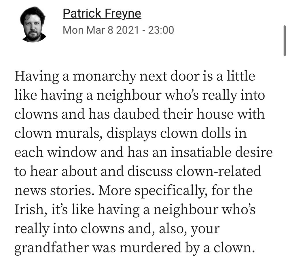 Screenshot from an Irish Times article: 

Patrick Freyne
Mon Mar 8 2021 - 23:00
Having a monarchy next door is a little like having a neighbour who's really into clowns and has daubed their house with clown murals, displays clown dolls in each window and has an insatiable desire to hear about and discuss clown-related news stories. More specifically, for the Irish, it's like having a neighbour who's really into clowns and, also, your grandfather was murdered by a clown.