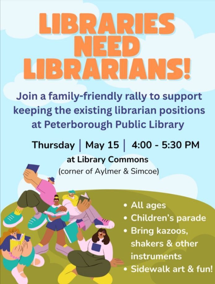 Headline: Libraries Need Librarians!
Join a family-friendly rally to support keeping the existing librarian positions at Peterborough Public Library. Thursday, May 15, 4-5:30 p.m., at Library Commons (corner of Aylmer & Simcoe)

All ages
Children's parade
Bring kazoos, shakers & other instruments
Sidewalk art & fun!