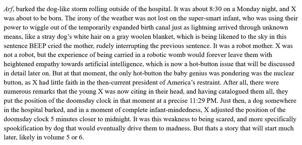 Arf, barked the dog-like storm rolling outside of the hospital. It was about 8:30 on a Monday night, and X was about to be born. The irony of the weather was not lost on the super-smart infant, who was using their power to wiggle out of the temporarily expanded birth canal just as lightning arrived through unknown means, like a stray dog’s white hair on a gray woolen blanket, which is being likened to the sky in this passage BEEP cried the mother, interrupting the sentence. It was a robot mother. X was not a robot, but the experience of being carried in a robotic womb would forever leave them with heightened empathy towards artificial intelligence, which is now a hot-button issue that will be discussed in detail later on. But at that moment, the only hot-button the baby genius was pondering was the nuclear button, as X had little faith in the then-current president of America’s restraint. After all, there were numerous remarks that the young X was now citing in their head, and having catalogued them all, they put the position of the doomsday clock in that moment at a precise 11:29 PM. Just then, a dog somewhere in the hospital barked, and in a moment of complete infant-mindedness, X adjusted the position of the doomsday clock 5 minutes closer to midnight. It was this weakness to being scared, and more specifically spookification by dog that would eventually drive them to madness. But thats a story that will start much later, likely in volume 5 or 6.