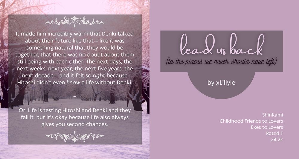 fic graphic, a pinkish snowed in park
title:  lead us back (to the places we never should have left) 
by xLillyle
tags: ShinKami, childhood friends to lovers, exes to lovers, rated t, 24.2k

summary: 

    It made him incredibly warm that Denki talked about their future like that— like it was something natural that they would be together, that there was no doubt about them still being with each other. The next days, the next weeks, next year, the next five years, the next decade— and it felt so right because Hitoshi didn’t even know a life without Denki.

    ~

    Or: Life is testing Hitoshi and Denki and they fail it, but it's okay because life also always gives you second chances.