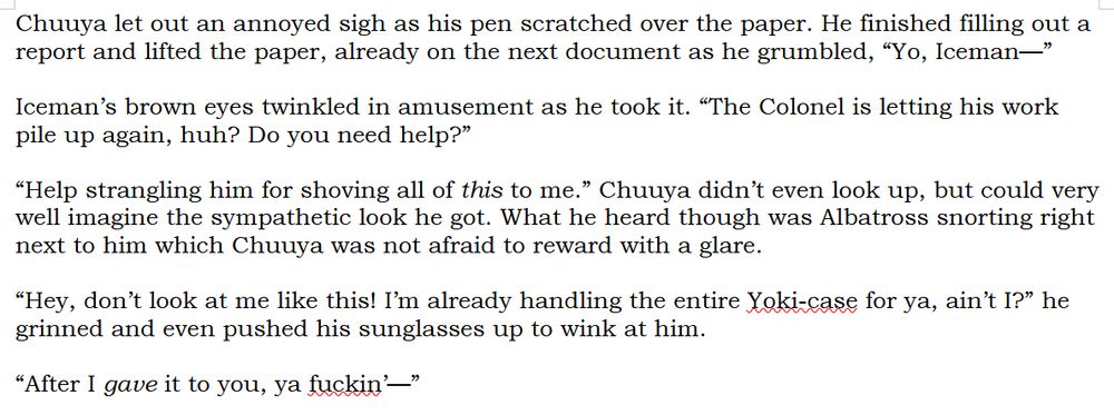 Chuuya let out an annoyed sigh as his pen scratched over the paper. He finished filling out a report and lifted the paper, already on the next document as he grumbled, “Yo, Iceman—”

Iceman’s brown eyes twinkled in amusement as he took it. “The Colonel is letting his work pile up again, huh? Do you need help?”

“Help strangling him for shoving all of /this/ to me.” Chuuya didn’t even look up, but could very well imagine the sympathetic look he got. What he heard though was Albatross snorting right next to him which Chuuya was not afraid to reward with a glare.

“Hey, don’t look at me like this! I’m already handling the entire Yoki-case for ya, ain’t I?” he grinned and even pushed his sunglasses up to wink at him.

“After I /gave/ it to you, ya fuckin’—”