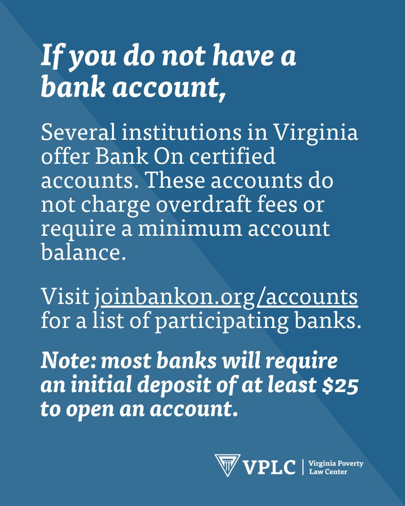 If you do not have a bank account,

Several institutions in Virginia offer Bank On certified accounts. These accounts do not charge overdraft fees or require a minimum account balance. 

Visit joinbankon.org/accounts for a list of participating banks.

Note: most banks will require an initial deposit of at least $25 to open an account.