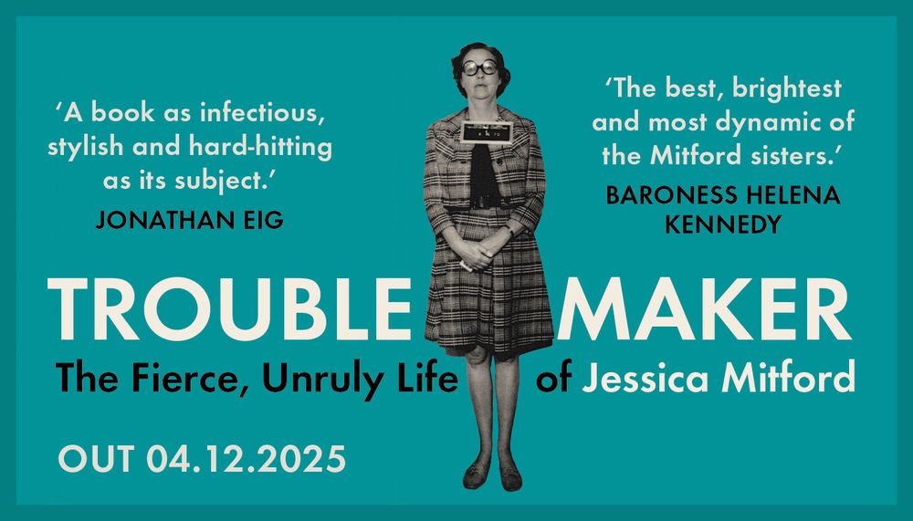 A graphic that displays a black and white image of Decca Mitford against a turquoise background. There is black and white lettering that reads 'Troublemaker: The Fierce, Unruly Life of Jessica Mitford. 'A book as infectious, stylish and hard-hitting as its subject.' Jonathan Eig. 'The best, brightest and most dynamic of the Mitford sisters.' Baroness Helena Kennedy.' 