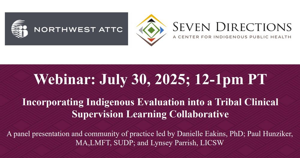 NORTHWEST ATTC SEVEN DIRECTIONS A CENTER FOR INDIGENOUS PUBLIC HEALTH Webinar: July 30, 2025; 12-1pm PT Incorporating Indigenous Evaluation into a Tribal Clinical Supervision Learning Collaborative A panel presentation and community of practice led by Danielle Eakins, PhD; Paul Hunziker, MA,LMFT, SUDP; and Lynsey Parrish, LICSW'