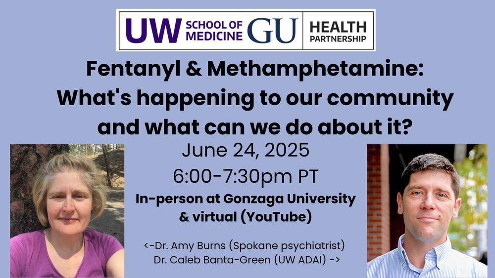 UW School of Medicine and GU Health Partnership. Fentanyl & Methamphetamine: What's happening in our community and what can we do about it? June 24, 2025, 6-7:30pm PT. In-person at Gonzaga University & virtual (YouTube). Dr. Amy Burns (Spokane psychiatrist) and Dr. Caleb Banta-Green (UW ADAI)
