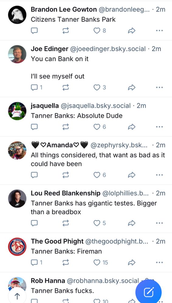 Brandon Lee Gowton @brandonleeg... • 2m Citizens Tanner Banks Park •• Joe Edinger @joeedinger.bsky.social • 2m You can Bank on it I'll see myself out 31 jsaquella @jsaquella.bsky.social • 2m Tanner Banks: Absolute Dude 1 Amanda @zephyrsky.bsk... • 2m All things considered, that want as bad as it could have been 1 £> ... Lou Reed Blankenship @lolphillies.b... • 2m Tanner Banks has gigantic testes. Bigger than a breadbox ••• The Good Phight @thegoodphight.b... • 2m Tanner Banks: Fireman 11 © 15 £> Rob Hanna @robhanna.bsky.social. Tanner Banks fucks.