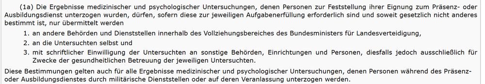 § 55a Abs. 1a Wehrgesetz:
"Die Ergebnisse medizinischer und psychologischer Untersuchungen, denen Personen zur Feststellung ihrer Eignung zum Präsenz- oder Ausbildungsdienst unterzogen wurden, dürfen, sofern diese zur jeweiligen Aufgabenerfüllung erforderlich sind und soweit gesetzlich nicht anderes bestimmt ist, nur übermittelt werden
1.
an andere Behörden und Dienststellen innerhalb des Vollziehungsbereiches des Bundesministers für Landesverteidigung,
2.
an die Untersuchten selbst und
3.
mit schriftlicher Einwilligung der Untersuchten an sonstige Behörden, Einrichtungen und Personen, diesfalls jedoch ausschließlich für Zwecke der gesundheitlichen Betreuung der jeweiligen Untersuchten.
Diese Bestimmungen gelten auch für alle Ergebnisse medizinischer und psychologischer Untersuchungen, denen Personen während des Präsenz- oder Ausbildungsdienstes durch militärische Dienststellen oder auf deren Veranlassung unterzogen werden."