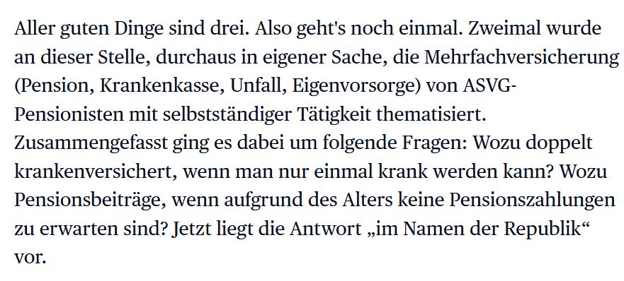 Screenshot:
Aller guten Dinge sind drei. Also geht's noch einmal. Zweimal wurde an dieser Stelle, durchaus in eigener Sache, die Mehrfachversicherung (Pension, Krankenkasse, Unfall, Eigenvorsorge) von ASVG-Pensionisten mit selbstständiger Tätigkeit thematisiert. Zusammengefasst ging es dabei um folgende Fragen: Wozu doppelt krankenversichert, wenn man nur einmal krank werden kann? Wozu Pensionsbeiträge, wenn aufgrund des Alters keine Pensionszahlungen zu erwarten sind? Jetzt liegt die Antwort „im Namen der Republik“ vor.