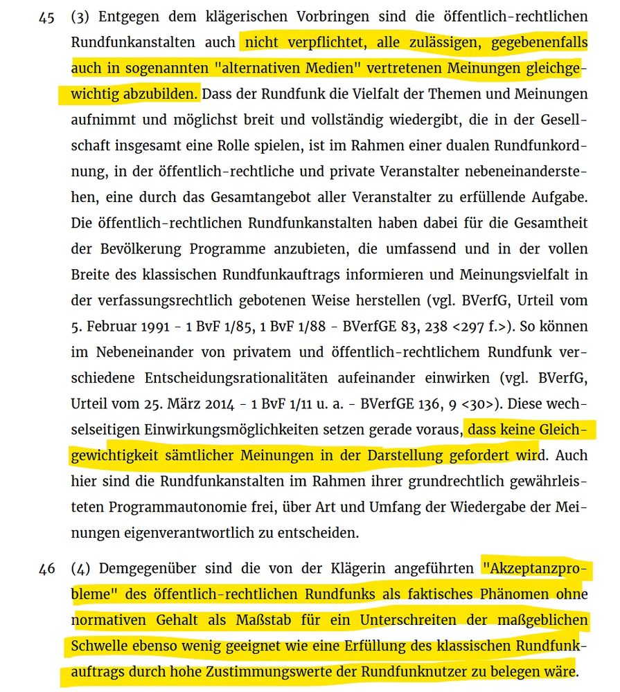 Auszug aus dem Urteil des deutschen Bundesverwaltungsgerichts vom 15. Oktober 2025:
Entgegen dem klägerischen Vorbringen sind die öffentlich-rechtlichen Rundfunkanstalten auch nicht verpflichtet, alle zulässigen, gegebenenfalls auch in sogenannten "alternativen Medien" vertretenen Meinungen gleichgewichtig abzubilden. Dass der Rundfunk die Vielfalt der Themen und Meinungen aufnimmt und möglichst breit und vollständig wiedergibt, die in der Gesellschaft insgesamt eine Rolle spielen, ist im Rahmen einer dualen Rundfunkordnung, in der öffentlich-rechtliche und private Veranstalter nebeneinanderstehen, eine durch das Gesamtangebot aller Veranstalter zu erfüllende Aufgabe. Die öffentlich-rechtlichen Rundfunkanstalten haben dabei für die Gesamtheit der Bevölkerung Programme anzubieten, die umfassend und in der vollen Breite des klassischen Rundfunkauftrags informieren und Meinungsvielfalt in der verfassungsrechtlich gebotenen Weise herstellen (vgl. BVerfG, Urteil vom 5. Februar 1991 - 1 BvF 1/85, 1 BvF 1/88 - BVerfGE 83, 238 <297 f.>). So können im Nebeneinander von privatem und öffentlich-rechtlichem Rundfunk verschiedene Entscheidungsrationalitäten aufeinander einwirken (vgl. BVerfG, Urteil vom 25. März 2014 - 1 BvF 1/11 u. a. - BVerfGE 136, 9 <30>). Diese wechselseitigen Einwirkungsmöglichkeiten setzen gerade voraus, dass keine Gleichgewichtigkeit sämtlicher Meinungen in der Darstellung gefordert wird. Auch hier sind die Rundfunkanstalten im Rahmen ihrer grundrechtlich gewährleisteten Programmautonomie frei, über Art und Umfang der Wiedergabe der Meinungen eigenverantwortlich zu entscheiden.

Demgegenüber sind die von der Klägerin angeführten "Akzeptanzprobleme" des öffentlich-rechtlichen Rundfunks als faktisches Phänomen ohne normativen Gehalt als Maßstab für ein Unterschreiten der maßgeblichen Schwelle ebenso wenig geeignet wie eine Erfüllung des klassischen Rundfunkauftrags durch hohe Zustimmungswerte der Rundfunknutzer zu belegen wäre.