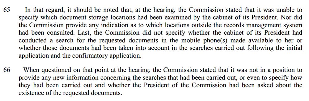 65    In that regard, it should be noted that, at the hearing, the Commission stated that it was unable to specify which document storage locations had been examined by the cabinet of its President. Nor did the Commission provide any indication as to which locations outside the records management system had been consulted. Last, the Commission did not specify whether the cabinet of its President had conducted a search for the requested documents in the mobile phone(s) made available to her or whether those documents had been taken into account in the searches carried out following the initial application and the confirmatory application.

66      When questioned on that point at the hearing, the Commission stated that it was not in a position to provide any new information concerning the searches that had been carried out, or even to specify how they had been carried out and whether the President of the Commission had been asked about the existence of the requested documents.