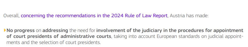 Overall, concerning the recommendations in the 2024 Rule of Law Report, Austria has made:
▶No progress on addressing the need for involvement of the judiciary in the procedures for appointment
of court presidents of administrative courts, taking into account European standards on judicial appointments and the selection of court presidents.