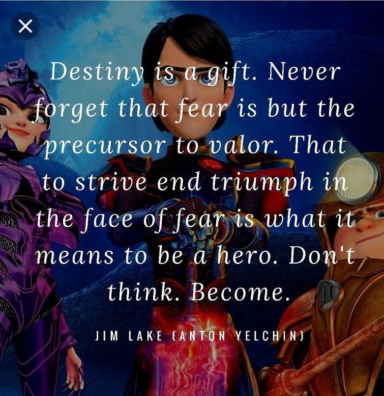 Quote from Trollhunters by Jim Lake "Destiny is a gift. Never forget that fear is but the precursor to valor. That to strive end triumph in the face of fear is what it means to be a hero. Don't think. Become."