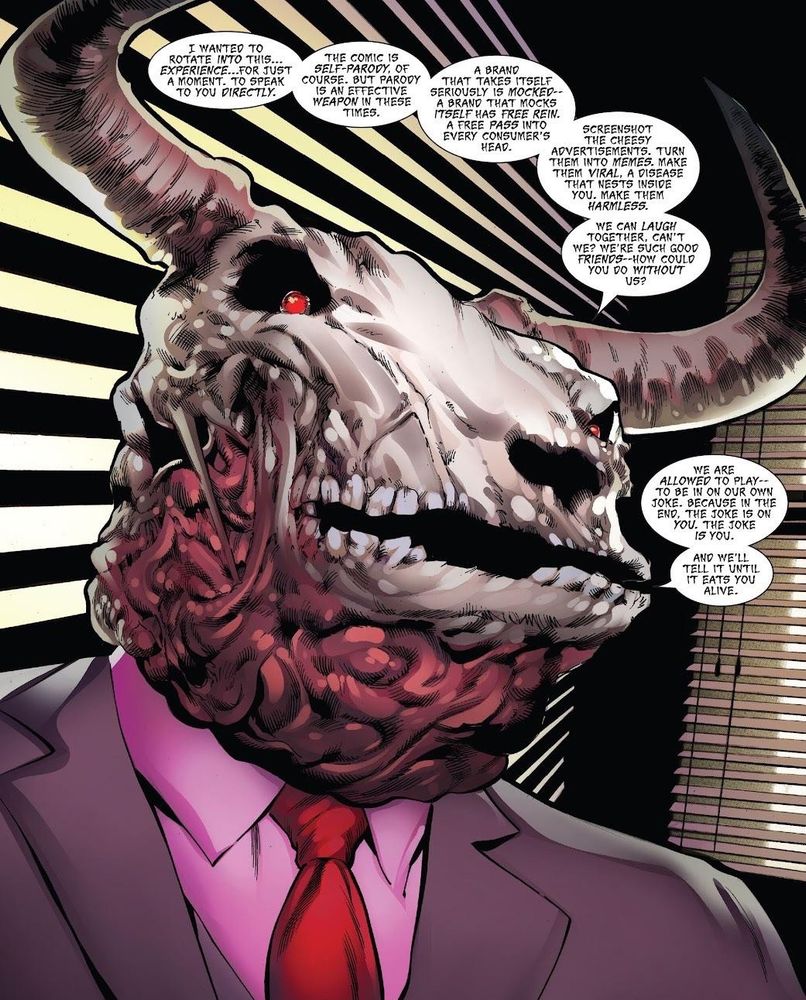 A panel from a Thor comic with The Minotaur speaking:

“The comic is self-parody, of course. But parody is an effective weapon in these times. A brand that takes itself seriously is mocked -- a brand that mocks itself has free rein. A free pass into every consumer's head. Screenshot the cheesy advertisements. Turn them into memes. Make them viral. A disease that nests inside you. Makes them harmless. We can laugh together, can't we? We're such good friends — how could you do without us? We are allowed to play -- to be in our own joke. Because in the end, the joke is on you. The joke is you. And we'll tell it until it eats you alive.”
