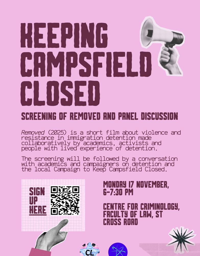 poster detailing the information over a pink background: 
Join us next Monday, 17th November, to watch a short film about immigration detention, learn about the Coalition to Keep Campsfield Closed and find out how to get involved in opposing the reopening of a detention centre in Oxfordshire!


Removed (2025) is a short film about gendered violence, resistance and solidarity in immigration detention made collaboratively by academics, activists and people with lived experience of detention. 
The screening will be followed by a conversation on immigration detention and the local Coalition to Keep Campsfield Closed that will include academic and activist perspectives, with speakers from Border Criminologies, the Association of Visitors to Immigration Detainees (AVID) and the Coalition to Keep Campsfield Closed.


This event is jointly organized by STAR (Student Action for Refugees), Cuntry Living Zine at the University of Oxford and Border Criminologies.