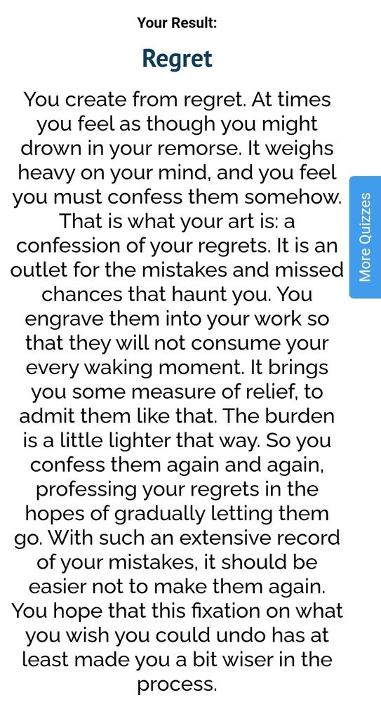 Your Result:
Regret
You create from regret. At times you feel as though you might drown in your remorse. It weighs heavy on your mind, and you feel you must confess them somehow. That is what your art is: a confession of your regrets. It is an outlet for the mistakes and missed chances that haunt you. You engrave them into your work so that they will not consume your every waking moment. It brings you some measure of relief, to admit them like that. The burden is a little lighter that way. So you confess them again and again, professing your regrets in the hopes of gradually letting them go. With such an extensive record of your mistakes, it should be easier not to make them again. You hope that this fixation on what you wish you could undo has at least made you a bit wiser in the process.