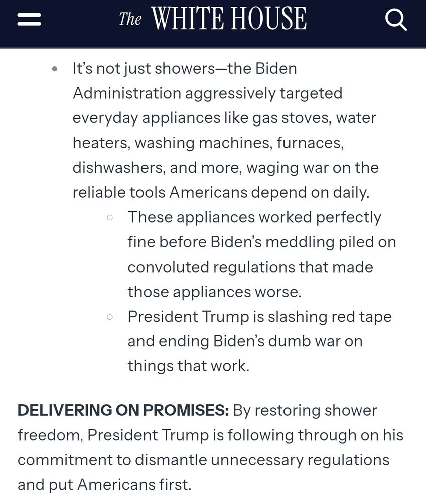 Screenshot from the White House website:

It’s not just showers—the Biden Administration aggressively targeted everyday appliances like gas stoves, water heaters, washing machines, furnaces, dishwashers, and more, waging war on the reliable tools Americans depend on daily.
These appliances worked perfectly fine before Biden’s meddling piled on convoluted regulations that made those appliances worse. 
President Trump is slashing red tape and ending Biden’s dumb war on things that work.
DELIVERING ON PROMISES: By restoring shower freedom, President Trump is following through on his commitment to dismantle unnecessary regulations and put Americans first.