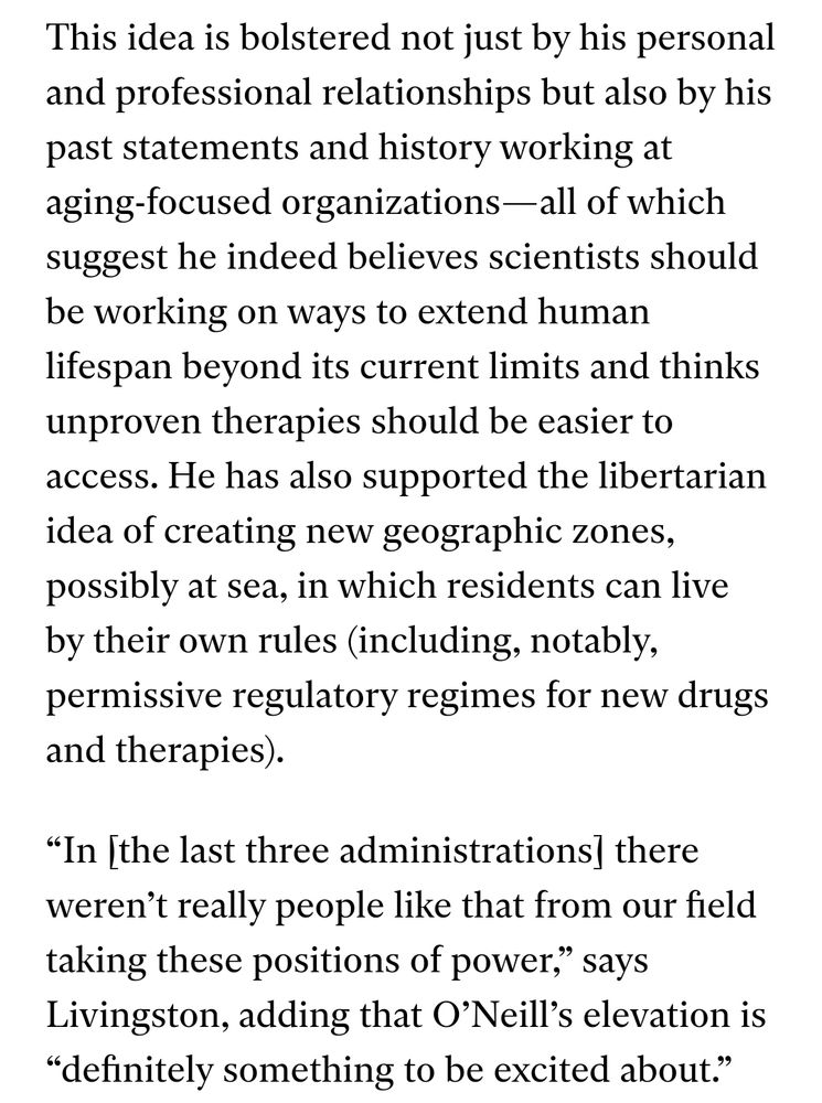 This idea is bolstered not just by his personal and professional relationships but also by his past statements and history working at aging-focused organizations—all of which suggest he indeed believes scientists should be working on ways to extend human lifespan beyond its current limits and thinks unproven therapies should be easier to access. He has also supported the libertarian idea of creating new geographic zones, possibly at sea, in which residents can live by their own rules (including, notably, permissive regulatory regimes for new drugs and therapies). 

“In [the last three administrations] there weren’t really people like that from our field taking these positions of power,” says Livingston, adding that O’Neill’s elevation is “definitely something to be excited about.”