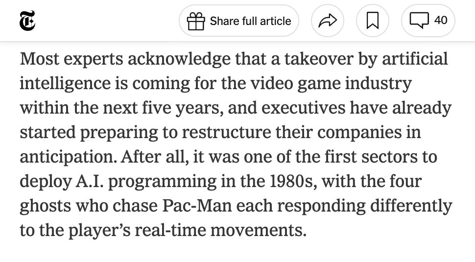 New York Times article quote: “Most experts acknowledge that a takeover by artificial intelligence is coming for the video game industry within the next five years, and executives have already started preparing to restructure their companies in anticipation. After all, it was one of the first sectors to deploy A.I. programming in the 1980s, with the four ghosts who chase Pac-Man each responding differently to the player’s real-time movements.”