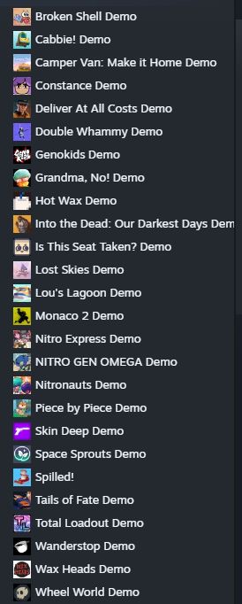 Captura de texto de la biblioteca de demos de Steam que he bajado: Broken Shell, Cabbie!, Camper Van, Constance, Deliver at all cost, Double Whammy, Genokids, Grandma, No!, Hot Wax, Into the Dead, Is this seat taken?, Lost Skies, Lou's Lagoon, Monaco 2, Nitro Express, Nitro Gen Omega, Nitronauts, Piece by Piece, Skin Deep Demo, Space Sprouts, Spilled!, Tails of Fate, Total Loadout, Wanderstop, Wax Heads (este lo he colado, no es del fest pero me lo vuelvo a jugar ) y Wheel World