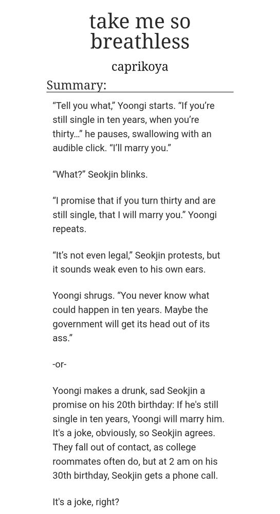 Summary:
“Tell you what,” Yoongi starts. “If you’re still single in ten years, when you’re thirty…” he pauses, swallowing with an audible click. “I’ll marry you.”

“What?” Seokjin blinks.

“I promise that if you turn thirty and are still single, that I will marry you.” Yoongi repeats.

“It’s not even legal,” Seokjin protests, but it sounds weak even to his own ears.

Yoongi shrugs. “You never know what could happen in ten years. Maybe the government will get its head out of its ass.”

-or-

Yoongi makes a drunk, sad Seokjin a promise on his 20th birthday: If he's still single in ten years, Yoongi will marry him. It's a joke, obviously, so Seokjin agrees. They fall out of contact, as college roommates often do, but at 2 am on his 30th birthday, Seokjin gets a phone call.

It's a joke, right?