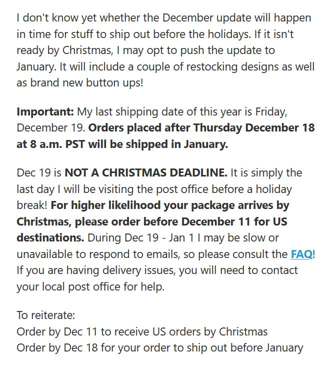 Order by Dec 11 to receive US orders by Christmas. Order by Dec 18 for your order to ship out before January. During Dec 19 - Jan 1 I may be slow or unavailable to respond to emails, so please consult the FAQ! If you are having delivery issues, you will need to contact your local post office for help. 