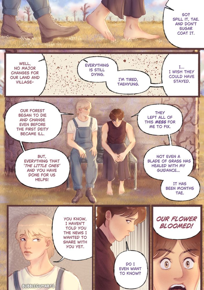 Page 2:

Colourful comic page that is read from left to right which shows Jeongguk and Taehyung leaving the shrine and talking about what is happening with their land and how hard it has been since the deities have passed on. They sit on a bench outside of a small stone structure and Taehyung tries to reassure Jeongguk. Jeongguk becomes overwhelmed and explains how difficult and tiring it has been with no success. Taehyung hints about what he has come to tell Jeongguk. Jeongguk, still sad, thinks it is bad news until Taehyung interrupts telling him, “Our flower bloomed!”

Jeongguk wears a maroon coloured, sleeveless shirt that is tight fitted. And dark purple wide leg trousers. He is bare footed. He has brown hair.

Taehyung wears a light coloured shirt and denim overalls. He also wears brown boots and has blonde hair.

The characters are in a barren field with dead grass and trees, the lighting is bright from the sun.