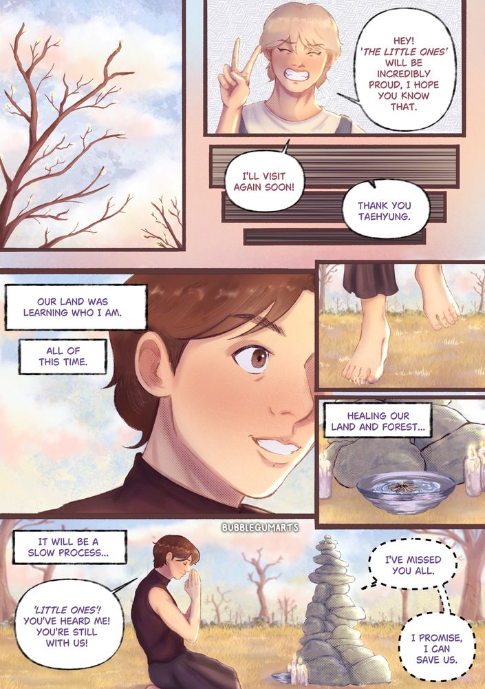 Page 4:

Colourful comic page that is read left to right. A panel shows a lightly clouded sky and the tops of empty trees that have little buds on their branches. Taehyung tells Jeongguk that ‘The Little Ones’ will be proud of him and says he will visit again soon and leaves. Jeongguk understands that their land was taking its time and learning who he was, to accept him as a being of magic. Jeongguk makes his way back to his shrine and the wilted sunflower, to start again. He begins to believe in himself and thanks the deities for helping him. He promises to save his land and people with his magic.

Jeongguk wears a maroon coloured, sleeveless shirt that is tight fitted. And dark purple wide leg trousers. He is bare footed. He has brown hair.

Taehyung wears a light coloured shirt and denim overalls. He also wears brown boots and has blonde hair.

The characters are in a barren field with dead grass and trees, the lighting is bright from the sun.