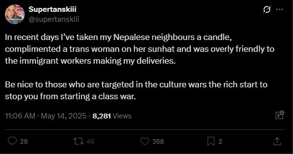 Supertanskiii

@supertanskiii

In recent days I've taken my Nepalese neighbours a candle, complimented a trans woman on her sunhat and was overly friendly to the immigrant workers making my deliveries.

Be nice to those who are targeted in the culture wars the rich start to stop you from starting a class war.

11:06 AM

May 14, 2025

8,281 Views

28

46

358

2

...