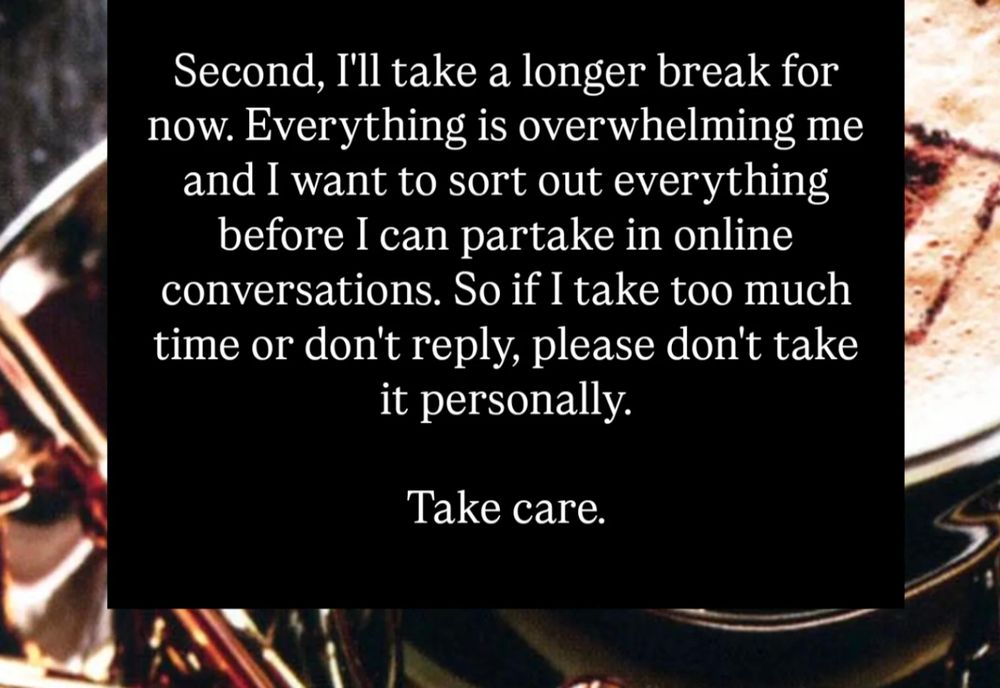 Second, I'll take a longer break for now. Everything is overwhelming me and I want to sort out everything before I can partake in online conversations. So if I take too much time or don't reply, please don't take it personally.

Take care.