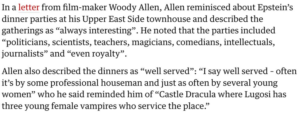 Excerpt from the Guardian article: "In a letter from film-maker Woody Allen, Allen reminisced about Epstein's dinner parties at his Upper East Side townhouse and describes the gatherings as "always interesting." He noted that the parties included "politicians, scientists, teachers, magicians, comedians, intellectuals, journalists" and "even royalty."

Allen also described the dinners as "well served:" "I say well served - often it's by some professional houseman AND JUST AS OFTEN BY SEVERAL YOUNG WOMEN" who he said reminded him of "CASTLE DRACULA WHERE LUGOSI HAS THREE YOUNG FEMALE VAMPIRES WHO SERVICE THE PLACE." 
(Emphasis mine)