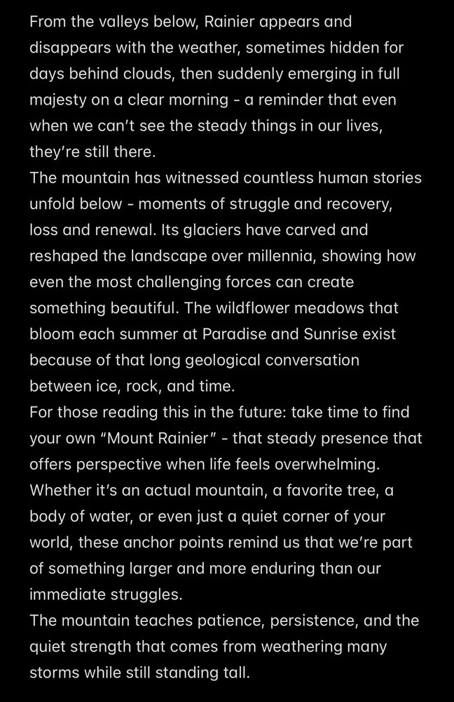 From the valleys below, Rainier appears and disappears with the weather, sometimes hidden for days behind clouds, then suddenly emerging in full majesty on a clear morning - a reminder that even when we can’t see the steady things in our lives, they’re still there.
The mountain has witnessed countless human stories unfold below - moments of struggle and recovery, loss and renewal. Its glaciers have carved and reshaped the landscape over millennia, showing how even the most challenging forces can create something beautiful. The wildflower meadows that bloom each summer at Paradise and Sunrise exist because of that long geological conversation between ice, rock, and time.
For those reading this in the future: take time to find your own “Mount Rainier” - that steady presence that offers perspective when life feels overwhelming. Whether it’s an actual mountain, a favorite tree, a body of water, or even just a quiet corner of your world, these anchor points remind us that we’re part of something larger and more enduring than our immediate struggles.
The mountain teaches patience, persistence, and the quiet strength that comes from weathering many storms while still standing tall.​​​​​​​​​​​​​​​​