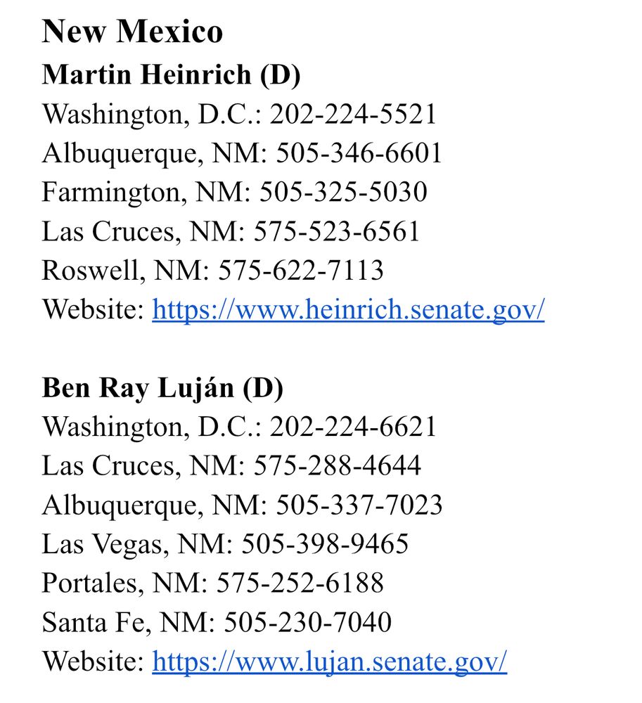 New Mexico
Martin Heinrich (D)
Washington, D.C.: 202-224-5521
Albuquerque, NM: 505-346-6601
Farmington, NM: 505-325-5030
Las Cruces, NM: 575-523-6561
Roswell, NM: 575-622-7113
Website: https://www.heinrich.senate.gov/

Ben Ray Luján (D)
Washington, D.C.: 202-224-6621 
Las Cruces, NM: 575-288-4644
Albuquerque, NM: 505-337-7023
Las Vegas, NM: 505-398-9465
Portales, NM: 575-252-6188
Santa Fe, NM: 505-230-7040
Website: https://www.lujan.senate.gov/
