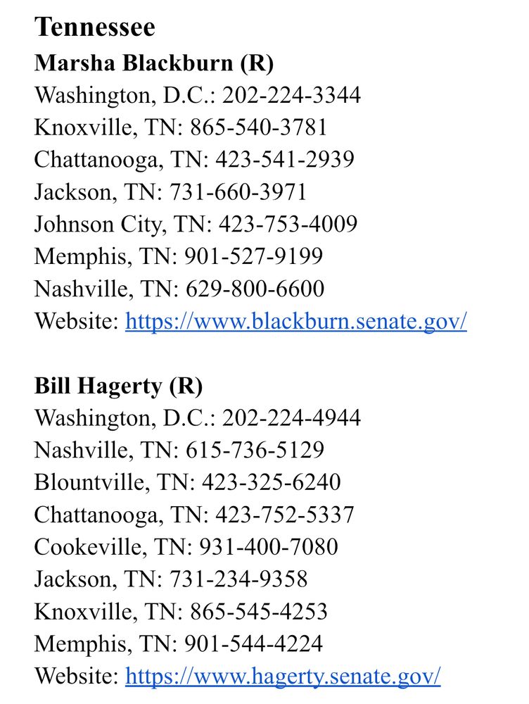 Tennessee
Marsha Blackburn (R)
Washington, D.C.: 202-224-3344
Knoxville, TN: 865-540-3781
Chattanooga, TN: 423-541-2939
Jackson, TN: 731-660-3971
Johnson City, TN: 423-753-4009
Memphis, TN: 901-527-9199
Nashville, TN: 629-800-6600
Website: https://www.blackburn.senate.gov/

Bill Hagerty (R)
Washington, D.C.: 202-224-4944
Nashville, TN: 615-736-5129
Blountville, TN: 423-325-6240
Chattanooga, TN: 423-752-5337
Cookeville, TN: 931-400-7080
Jackson, TN: 731-234-9358
Knoxville, TN: 865-545-4253
Memphis, TN: 901-544-4224
Website: https://www.hagerty.senate.gov/
