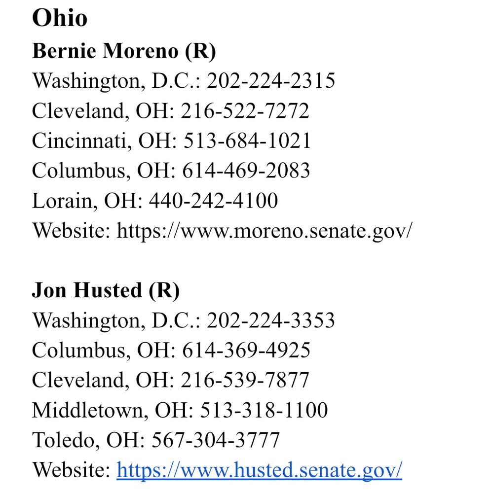 Ohio
Bernie Moreno (R)
Washington, D.C.: 202-224-2315
Cleveland, OH: 216-522-7272
Cincinnati, OH: 513-684-1021
Columbus, OH: 614-469-2083
Lorain, OH: 440-242-4100
Website: https://www.moreno.senate.gov/

Jon Husted (R)
Washington, D.C.: 202-224-3353
Columbus, OH: 614-369-4925
Cleveland, OH: 216-539-7877
Middletown, OH: 513-318-1100
Toledo, OH: 567-304-3777
Website: https://www.husted.senate.gov/
