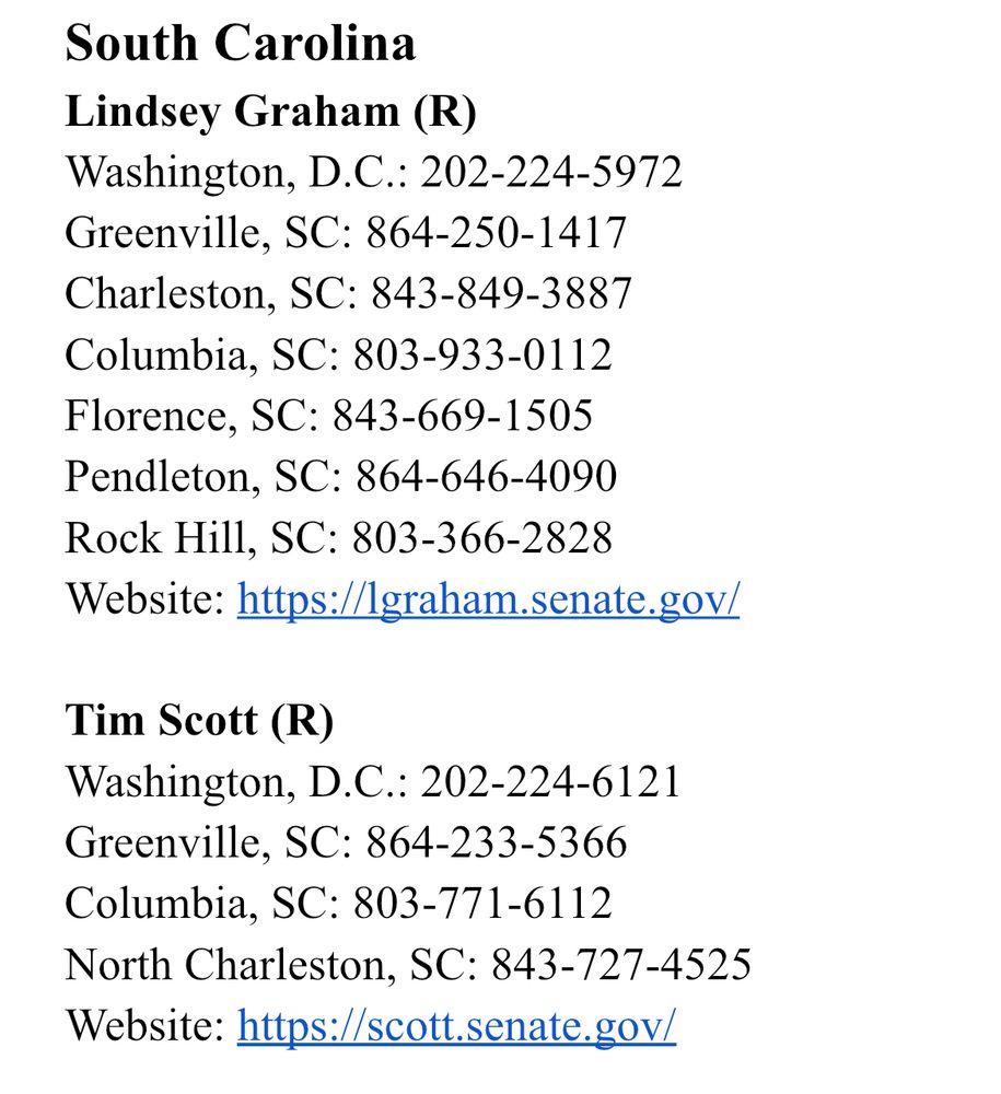 South Carolina
Lindsey Graham (R)
Washington, D.C.: 202-224-5972 
Greenville, SC: 864-250-1417
Charleston, SC: 843-849-3887
Columbia, SC: 803-933-0112
Florence, SC: 843-669-1505
Pendleton, SC: 864-646-4090
Rock Hill, SC: 803-366-2828
Website: https://lgraham.senate.gov/

Tim Scott (R)
Washington, D.C.: 202-224-6121
Greenville, SC: 864-233-5366
Columbia, SC: 803-771-6112
North Charleston, SC: 843-727-4525
Website: https://scott.senate.gov/
