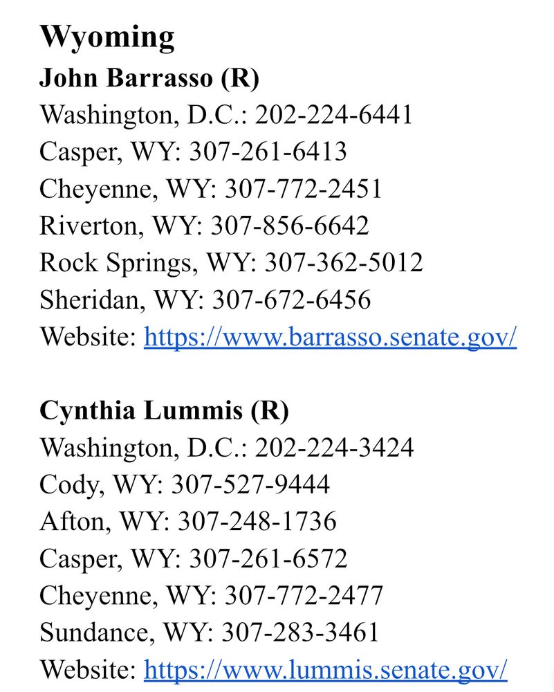 Wyoming
John Barrasso (R)
Washington, D.C.: 202-224-6441 
Casper, WY: 307-261-6413
Cheyenne, WY: 307-772-2451
Riverton, WY: 307-856-6642
Rock Springs, WY: 307-362-5012
Sheridan, WY: 307-672-6456
Website: https://www.barrasso.senate.gov/

Cynthia Lummis (R)
Washington, D.C.: 202-224-3424 
Cody, WY: 307-527-9444
Afton, WY: 307-248-1736
Casper, WY: 307-261-6572
Cheyenne, WY: 307-772-2477
Sundance, WY: 307-283-3461
Website: https://www.lummis.senate.gov/

