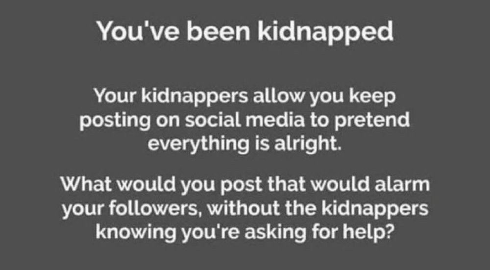You’ve been kidnapped
Your kidnappers allow you to keep posting on social media to pretend everything is alright. 
What would you post that would alarm your followers, without the kidnappers knowing that you’re asking for help?